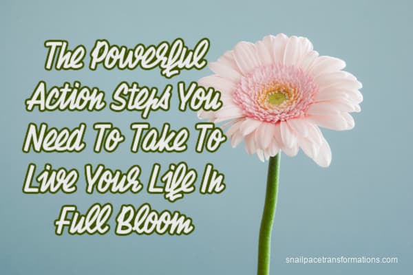 The Powerful Action Steps You Need To Take To Live Your Life In Full Bloom