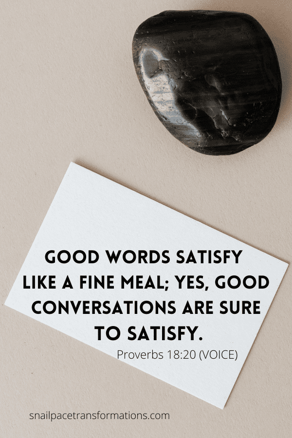 Proverbs 18:20 "Good words satisfy like a fine meal; yes, good conversations are sure to satisfy." (VOICE)