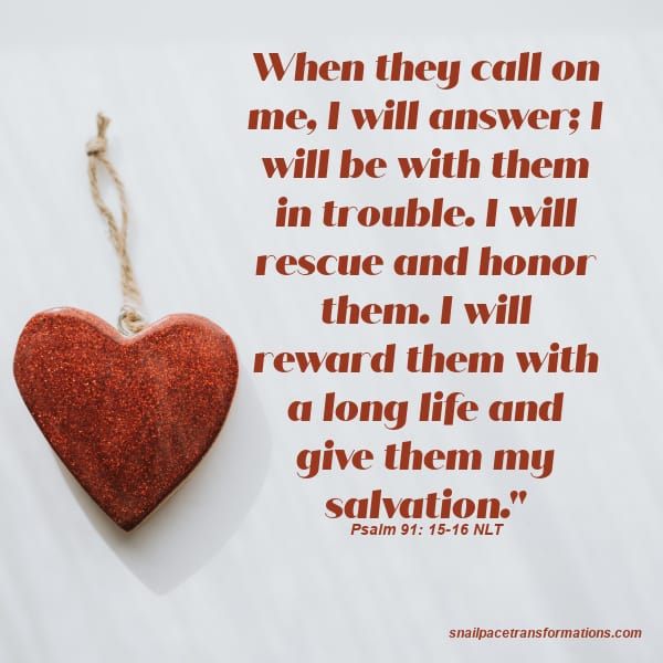 Psalm 91: 15-16 NLT When they call on me, I will answer; I will be with them in trouble. I will rescue and honor them. I will reward them with a long life and give them my salvation."